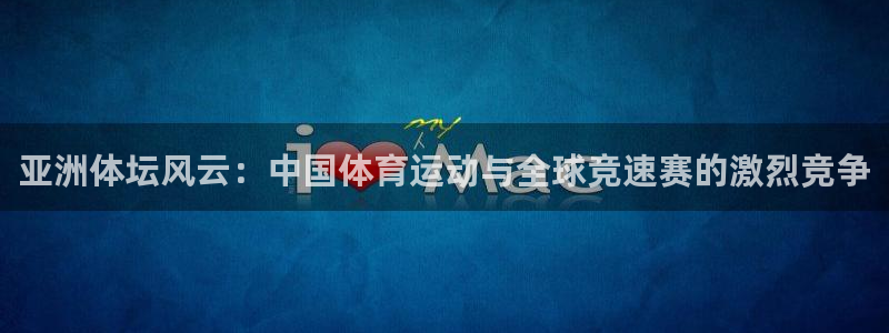 JJB竞技宝官网下载平台假的吗是真的吗：亚洲体坛风云：中国体
